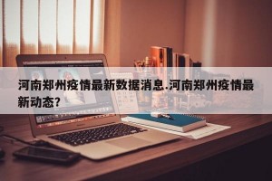 河南郑州疫情最新数据消息.河南郑州疫情最新动态？