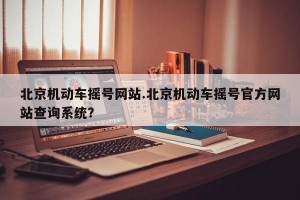 北京机动车摇号网站.北京机动车摇号官方网站查询系统？