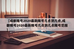 【成都限号2020最新限号几点到几点,成都限号2020最新限号几点到几点限号范围】