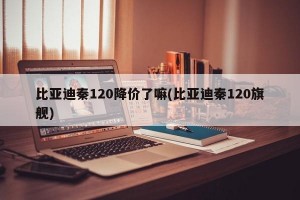 比亚迪秦120降价了嘛(比亚迪秦120旗舰)