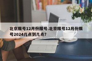 北京限号12月份限号.北京限号12月份限号2024几点到几点？