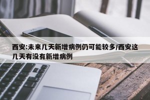 西安:未来几天新增病例仍可能较多/西安这几天有没有新增病例