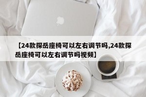 【24款探岳座椅可以左右调节吗,24款探岳座椅可以左右调节吗视频】