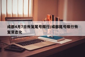 成都4月7日恢复尾号限行/成都尾号限行恢复常态化