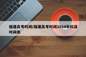 福建高考时间/福建高考时间2024年科目时间表