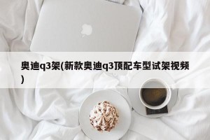 奥迪q3架(新款奥迪q3顶配车型试架视频)