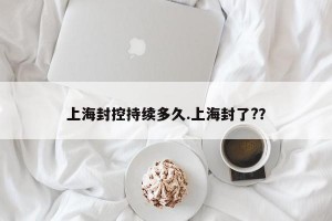 上海封控持续多久.上海封了?？