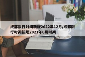 成都限行时间新规2022年12月/成都限行时间新规2021年6月时间