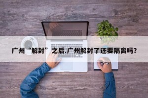 广州“解封”之后.广州解封了还要隔离吗？