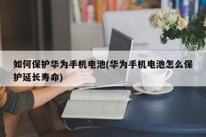 如何保护华为手机电池(华为手机电池怎么保护延长寿命)