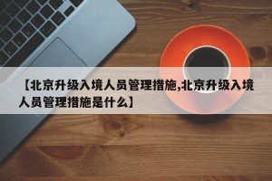 【北京升级入境人员管理措施,北京升级入境人员管理措施是什么】