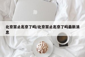 北京禁止出京了吗/北京禁止出京了吗最新消息