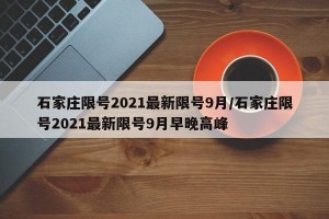 石家庄限号2021最新限号9月/石家庄限号2021最新限号9月早晚高峰