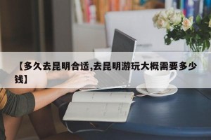 【多久去昆明合适,去昆明游玩大概需要多少钱】