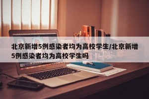 北京新增5例感染者均为高校学生/北京新增5例感染者均为高校学生吗