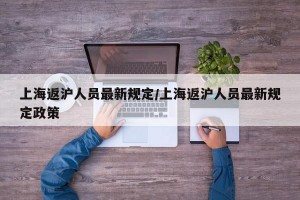 上海返沪人员最新规定/上海返沪人员最新规定政策