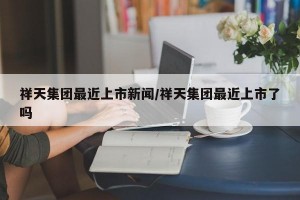 祥天集团最近上市新闻/祥天集团最近上市了吗