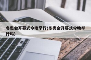 冬奥会开幕式今晚举行(冬奥会开幕式今晚举行吗)