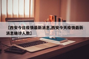 【西安今日疫情最新消息,西安今天疫情最新消息确诊人数】