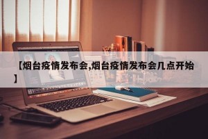 【烟台疫情发布会,烟台疫情发布会几点开始】