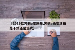 【2019款奔驰a变速箱,奔驰a级变速箱是干式还是湿式】