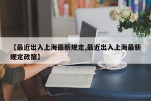 【最近出入上海最新规定,最近出入上海最新规定政策】