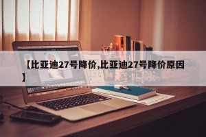 【比亚迪27号降价,比亚迪27号降价原因】