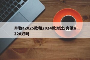 奔驰a2025款和2024款对比/奔驰a220好吗