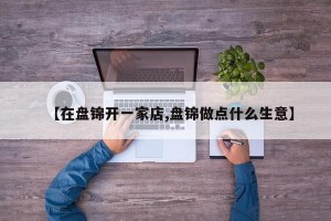 【在盘锦开一家店,盘锦做点什么生意】