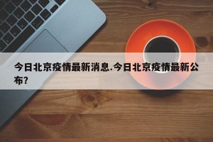 今日北京疫情最新消息.今日北京疫情最新公布？