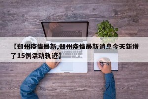 【郑州疫情最新,郑州疫情最新消息今天新增了15例活动轨迹】