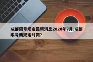 成都限号规定最新消息2020年7月.成都限号新规定时间？