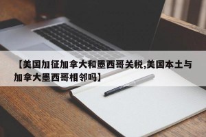 【美国加征加拿大和墨西哥关税,美国本土与加拿大墨西哥相邻吗】