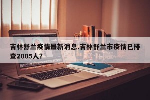 吉林舒兰疫情最新消息.吉林舒兰市疫情已排查2005人？