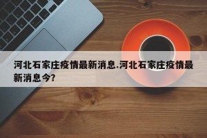 河北石家庄疫情最新消息.河北石家庄疫情最新消息今？