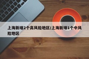 上海新增2个高风险地区/上海新增1个中风险地区