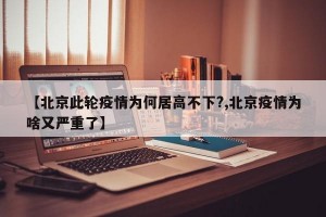 【北京此轮疫情为何居高不下?,北京疫情为啥又严重了】