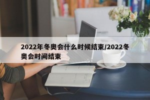 2022年冬奥会什么时候结束/2022冬奥会时间结束