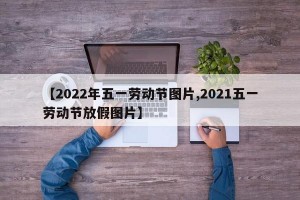 【2022年五一劳动节图片,2021五一劳动节放假图片】