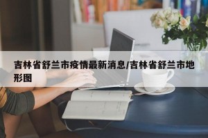 吉林省舒兰市疫情最新消息/吉林省舒兰市地形图