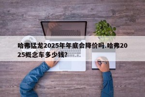 哈弗猛龙2025年年底会降价吗.哈弗2025概念车多少钱？