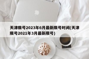 天津限号2023年6月最新限号时间(天津限号2021年3月最新限号)