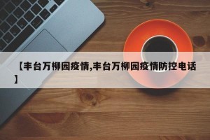 【丰台万柳园疫情,丰台万柳园疫情防控电话】