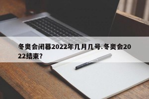 冬奥会闭幕2022年几月几号.冬奥会2022结束？