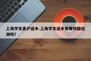 上海学生离沪返乡.上海学生返乡需要核酸检测吗？