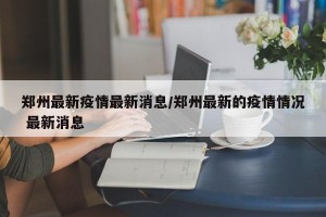 郑州最新疫情最新消息/郑州最新的疫情情况 最新消息