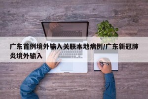 广东首例境外输入关联本地病例/广东新冠肺炎境外输入