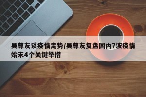 吴尊友谈疫情走势/吴尊友复盘国内7波疫情始末4个关键举措