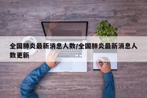 全国肺炎最新消息人数/全国肺炎最新消息人数更新