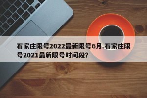 石家庄限号2022最新限号6月.石家庄限号2021最新限号时间段？